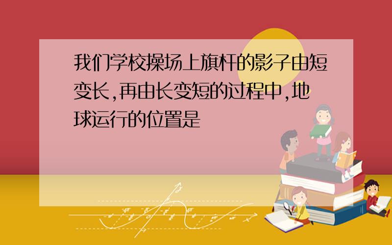 我们学校操场上旗杆的影子由短变长,再由长变短的过程中,地球运行的位置是