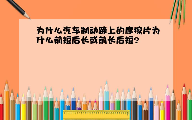 为什么汽车制动蹄上的摩擦片为什么前短后长或前长后短?