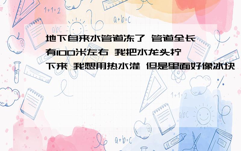 地下自来水管道冻了 管道全长有100米左右 我把水龙头拧下来 我想用热水灌 但是里面好像冰块 堵的狠死 还有有压力 罐不