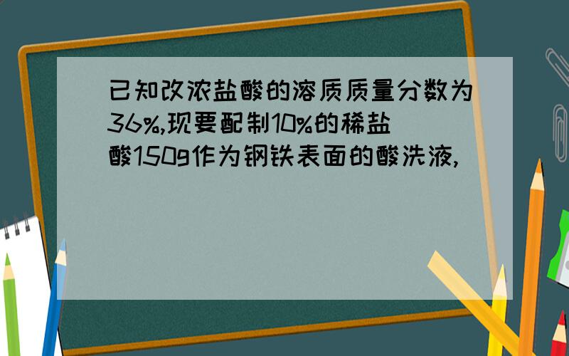 已知改浓盐酸的溶质质量分数为36%,现要配制10%的稀盐酸150g作为钢铁表面的酸洗液,