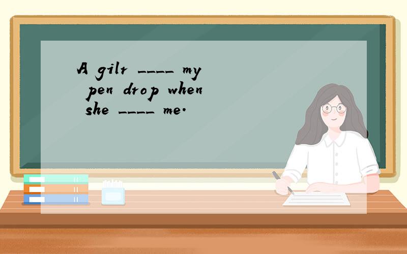 A gilr ____ my pen drop when she ____ me.