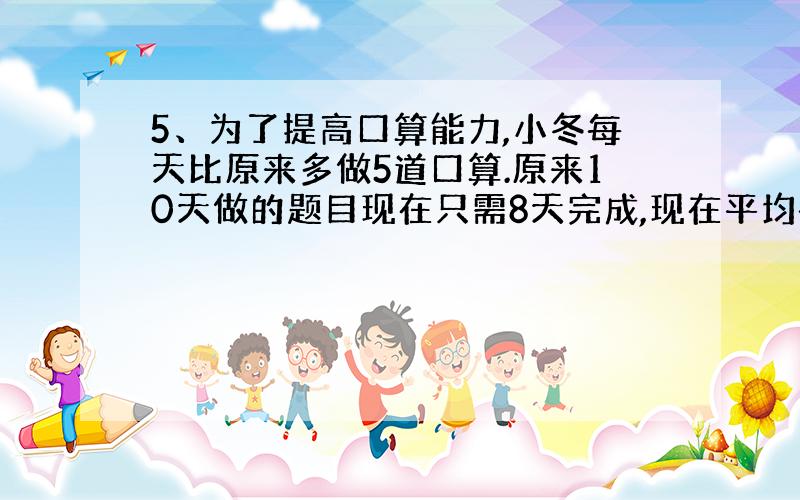 5、为了提高口算能力,小冬每天比原来多做5道口算.原来10天做的题目现在只需8天完成,现在平均每天做多少