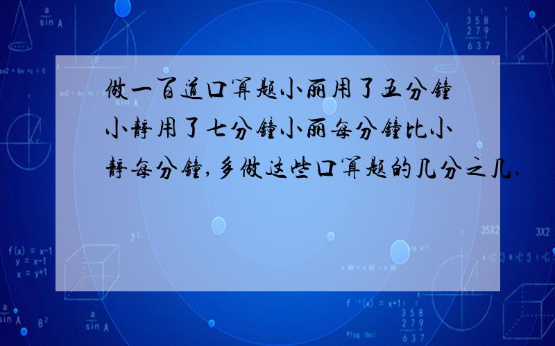 做一百道口算题小丽用了五分钟小静用了七分钟小丽每分钟比小静每分钟,多做这些口算题的几分之几,