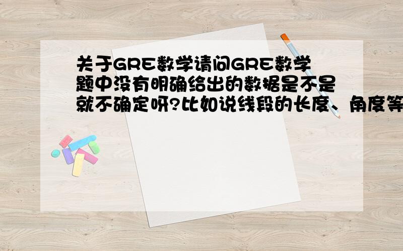 关于GRE数学请问GRE数学题中没有明确给出的数据是不是就不确定呀?比如说线段的长度、角度等等,不能看它给出的图形来做吧