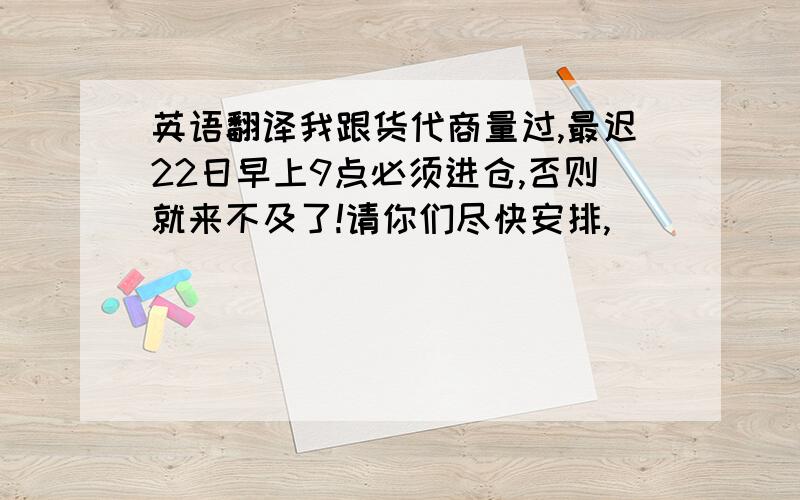 英语翻译我跟货代商量过,最迟22日早上9点必须进仓,否则就来不及了!请你们尽快安排,