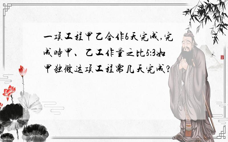 一项工程甲乙合作6天完成,完成时甲、乙工作量之比5：3如甲独做这项工程需几天完成?