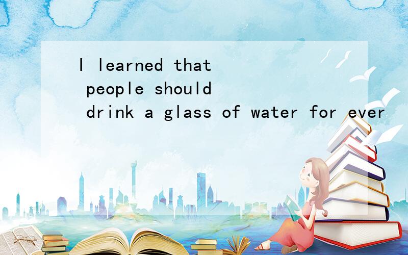 I learned that people should drink a glass of water for ever