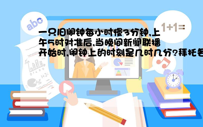 一只旧闹钟每小时慢3分钟,上午5时对准后,当晚间新闻联播开始时,闹钟上的时刻是几时几分?拜托各位了 3