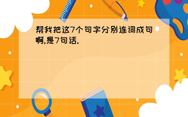 帮我把这7个句字分别连词成句啊,是7句话.