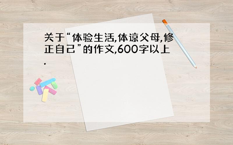 关于“体验生活,体谅父母,修正自己”的作文,600字以上.