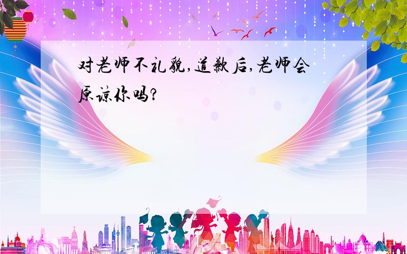 对老师不礼貌,道歉后,老师会原谅你吗?