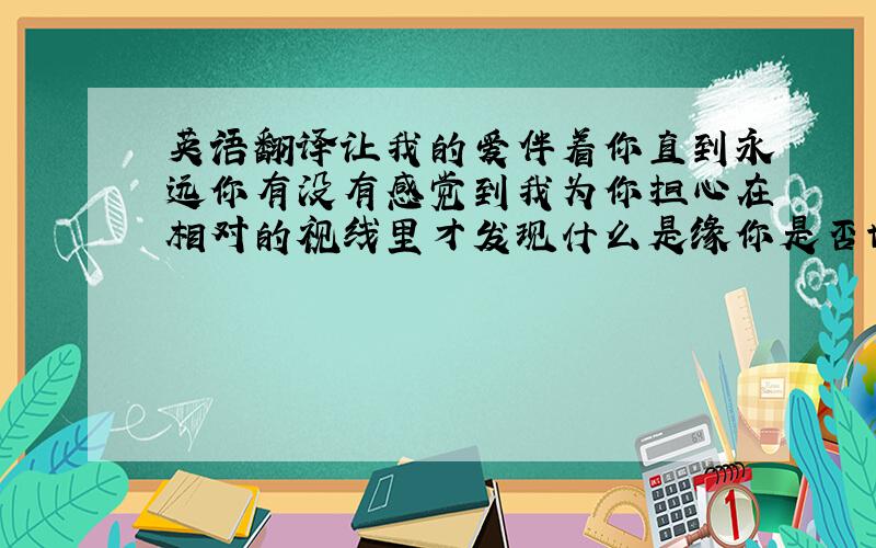 英语翻译让我的爱伴着你直到永远你有没有感觉到我为你担心在相对的视线里才发现什么是缘你是否也在等待有一个知心爱人把你的情记