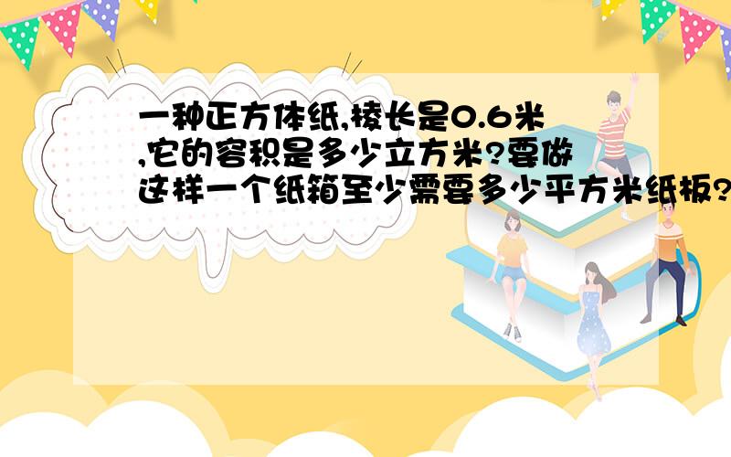 一种正方体纸,棱长是0.6米,它的容积是多少立方米?要做这样一个纸箱至少需要多少平方米纸板?