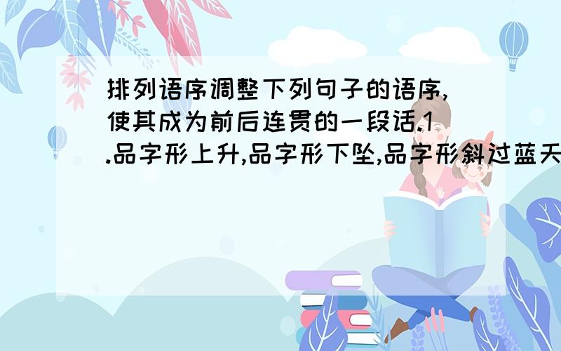 排列语序调整下列句子的语序,使其成为前后连贯的一段话.1.品字形上升,品字形下坠,品字形斜过蓝天 2.最难忘的是老鹰带小