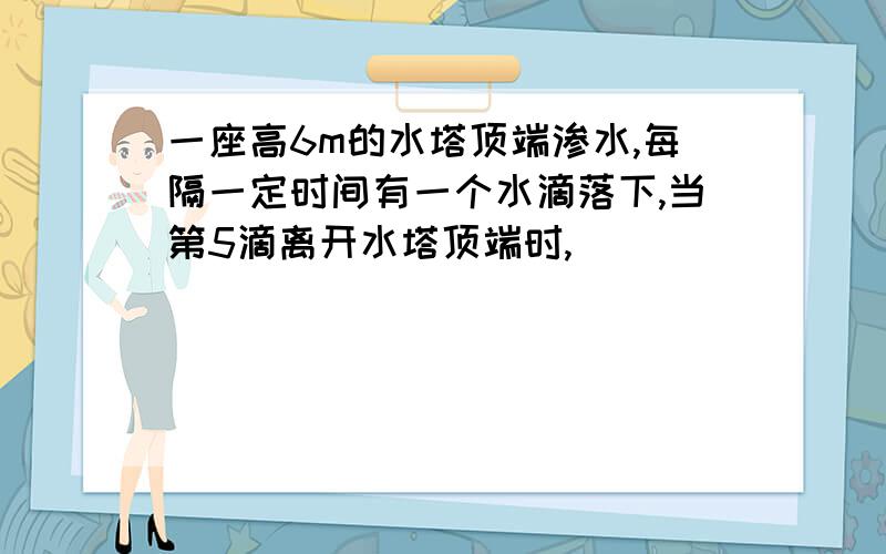 一座高6m的水塔顶端渗水,每隔一定时间有一个水滴落下,当第5滴离开水塔顶端时,