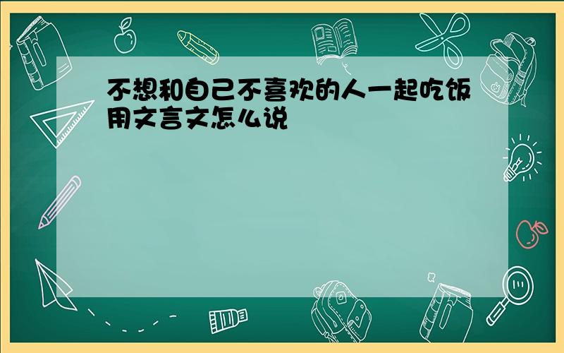 不想和自己不喜欢的人一起吃饭用文言文怎么说