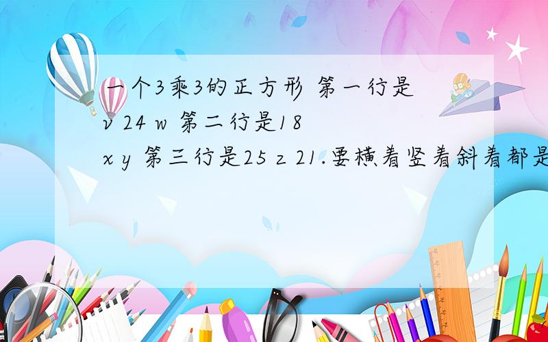 一个3乘3的正方形 第一行是v 24 w 第二行是18 x y 第三行是25 z 21.要横着竖着斜着都是相等的 怎么填