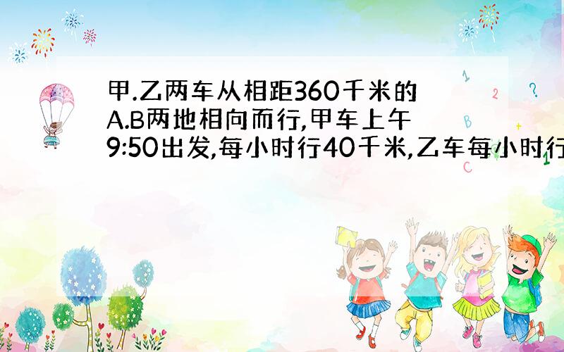 甲.乙两车从相距360千米的A.B两地相向而行,甲车上午9:50出发,每小时行40千米,乙车每小时行45千米,到下午2：