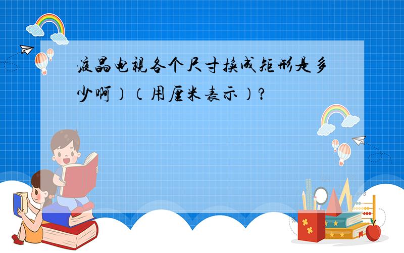 液晶电视各个尺寸换成矩形是多少啊）（用厘米表示）?