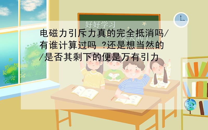 电磁力引斥力真的完全抵消吗/有谁计算过吗 ?还是想当然的/是否其剩下的便是万有引力