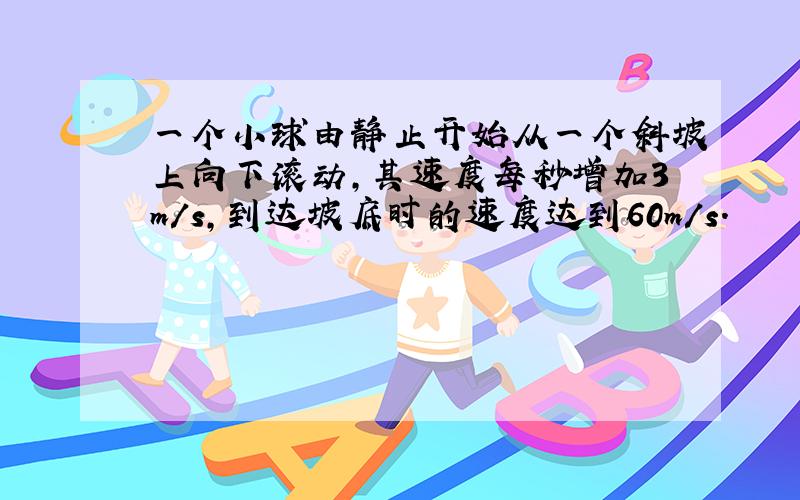 一个小球由静止开始从一个斜坡上向下滚动,其速度每秒增加3m/s,到达坡底时的速度达到60m/s.