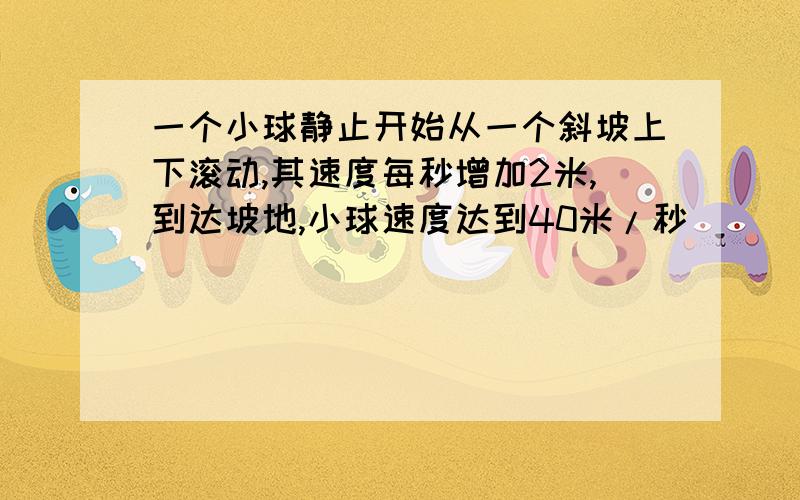 一个小球静止开始从一个斜坡上下滚动,其速度每秒增加2米,到达坡地,小球速度达到40米/秒