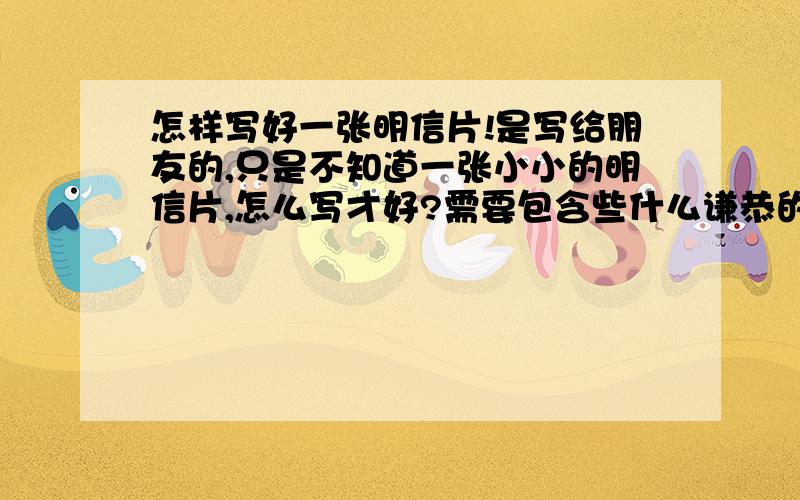 怎样写好一张明信片!是写给朋友的,只是不知道一张小小的明信片,怎么写才好?需要包含些什么谦恭的词语.有没有什么格式或规范