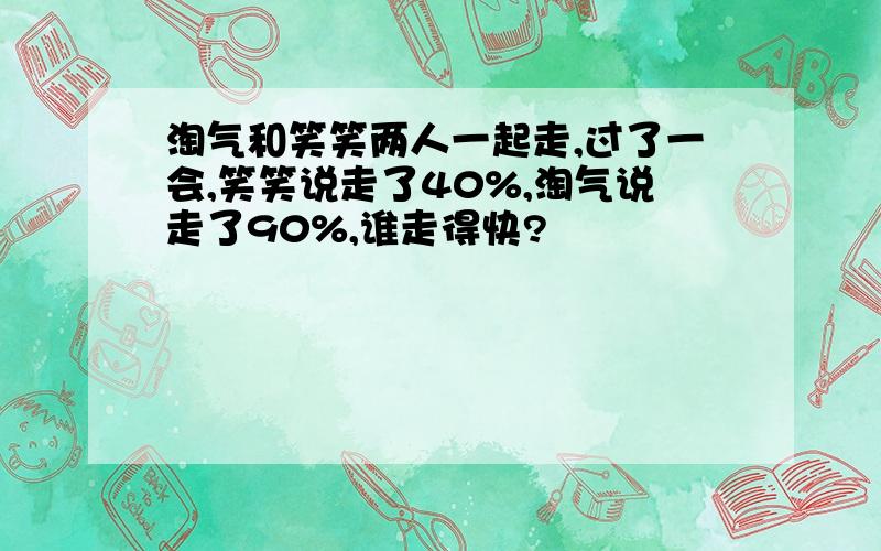 淘气和笑笑两人一起走,过了一会,笑笑说走了40%,淘气说走了90%,谁走得快?