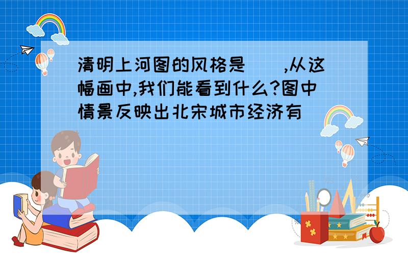 清明上河图的风格是(),从这幅画中,我们能看到什么?图中情景反映出北宋城市经济有