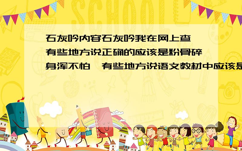 石灰吟内容石灰吟我在网上查,有些地方说正确的应该是粉骨碎身浑不怕,有些地方说语文教材中应该是粉身碎骨全不怕,到底哪个是正