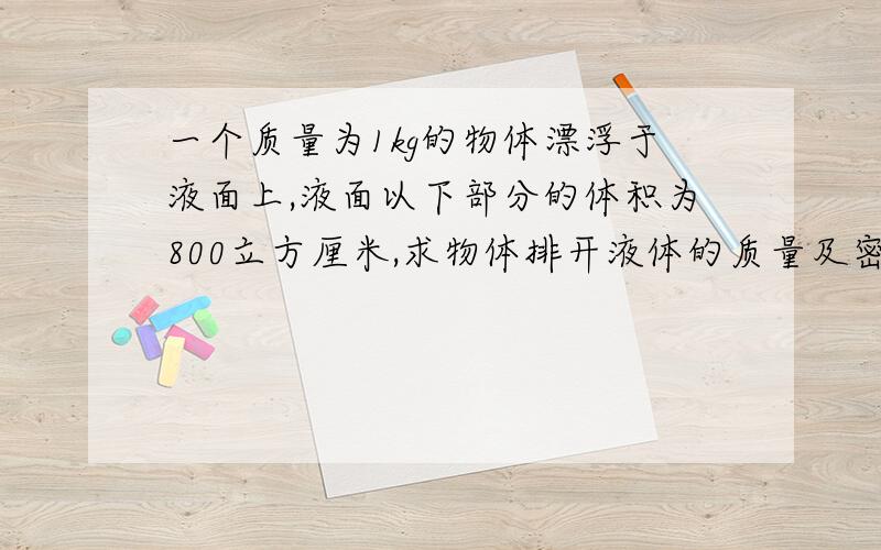 一个质量为1kg的物体漂浮于液面上,液面以下部分的体积为800立方厘米,求物体排开液体的质量及密度