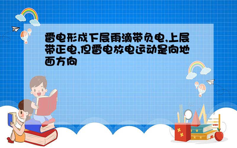 雷电形成下层雨滴带负电,上层带正电,但雷电放电运动是向地面方向