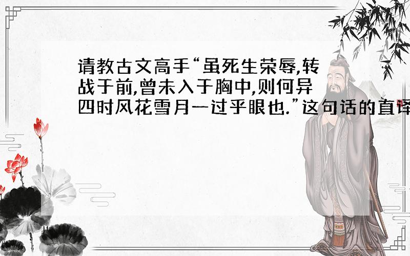 请教古文高手“虽死生荣辱,转战于前,曾未入于胸中,则何异四时风花雪月一过乎眼也.”这句话的直译是什么意思,谢谢