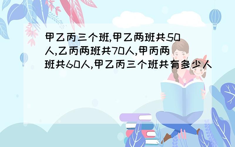 甲乙丙三个班,甲乙两班共50人,乙丙两班共70人,甲丙两班共60人,甲乙丙三个班共有多少人