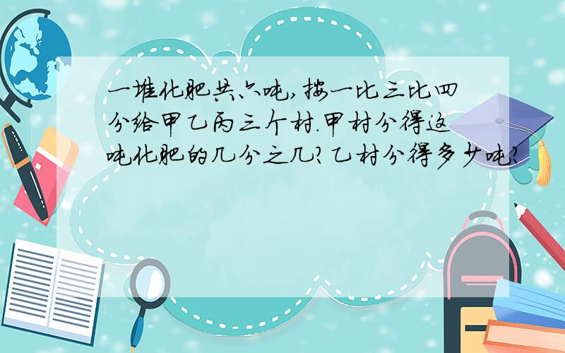 一堆化肥共六吨,按一比三比四分给甲乙丙三个村.甲村分得这吨化肥的几分之几?乙村分得多少吨?