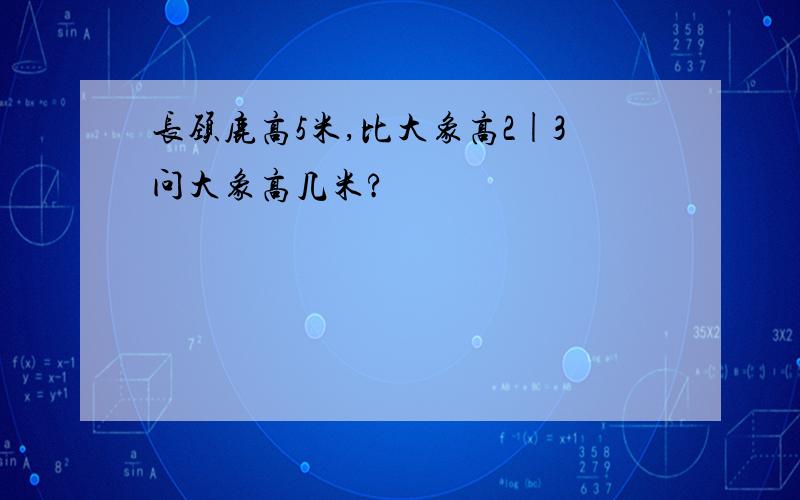 长颈鹿高5米,比大象高2|3问大象高几米?