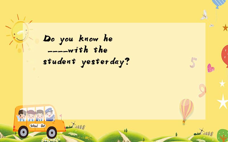 Do you know he ____with the student yesterday?