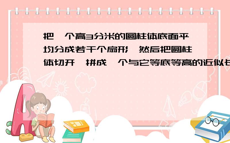 把一个高3分米的圆柱体底面平均分成若干个扇形,然后把圆柱体切开,拼成一个与它等底等高的近似长方体,长方体的表面积比圆柱体