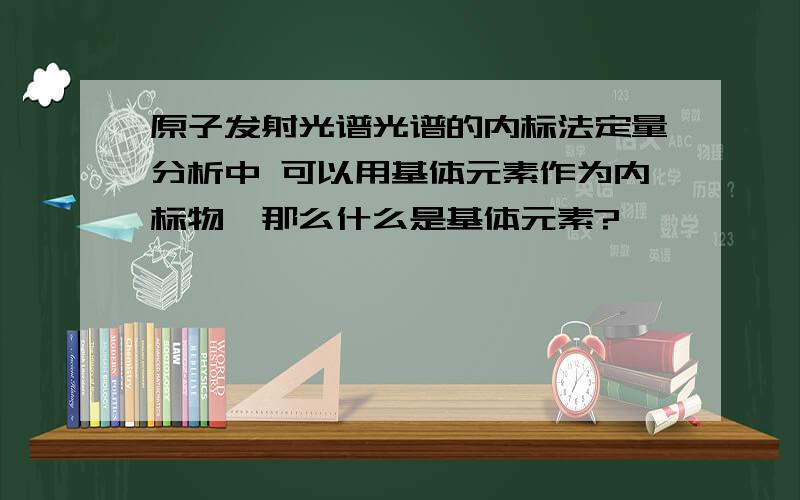 原子发射光谱光谱的内标法定量分析中 可以用基体元素作为内标物,那么什么是基体元素?