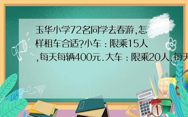 玉华小学72名同学去春游,怎样租车合适?小车：限乘15人,每天每辆400元.大车：限乘20人,每天每辆500元.