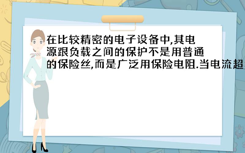 在比较精密的电子设备中,其电源跟负载之间的保护不是用普通的保险丝,而是广泛用保险电阻.当电流超过正常值时,这种保险电阻能