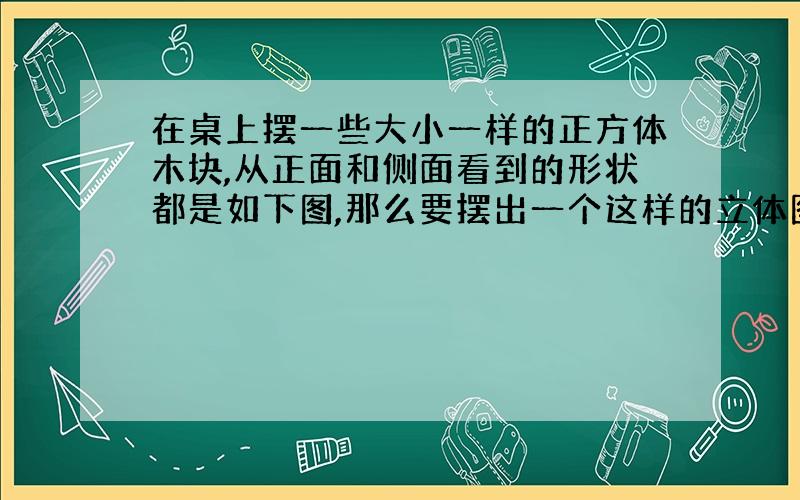 在桌上摆一些大小一样的正方体木块,从正面和侧面看到的形状都是如下图,那么要摆出一个这样的立体图形至多要用多少块正方体木块