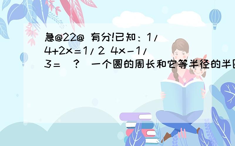 急@22@ 有分!已知：1/4+2x＝1/2 4x－1/3＝(?)一个圆的周长和它等半径的半圆的周长的比是（）.某校的八