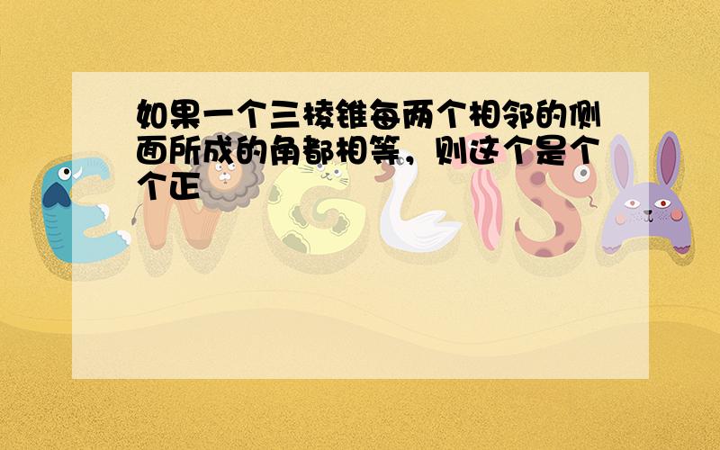 如果一个三棱锥每两个相邻的侧面所成的角都相等，则这个是个个正