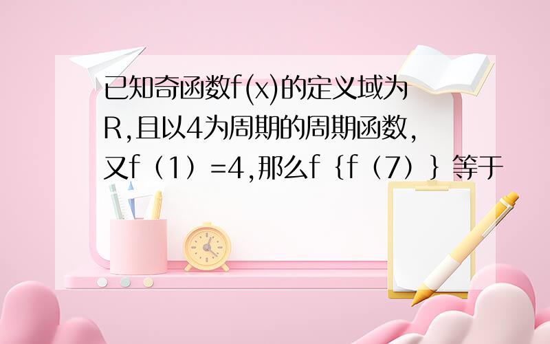 已知奇函数f(x)的定义域为R,且以4为周期的周期函数,又f（1）=4,那么f｛f（7）｝等于