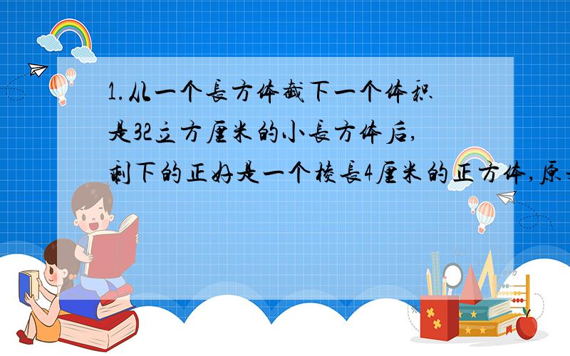 1.从一个长方体截下一个体积是32立方厘米的小长方体后,剩下的正好是一个棱长4厘米的正方体,原来长方体的体积是（ ）立方