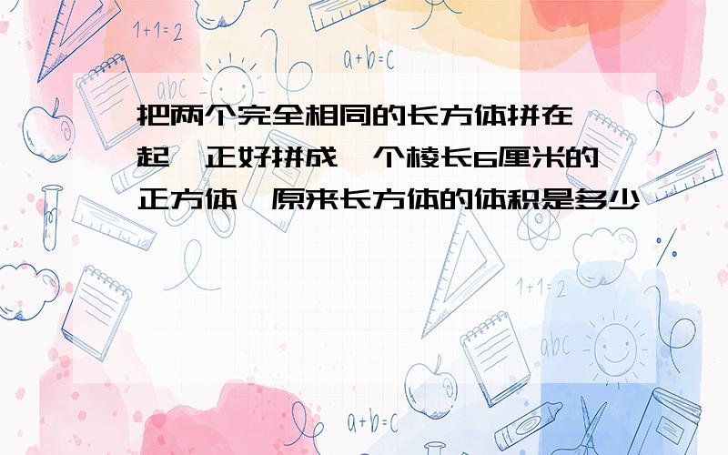 把两个完全相同的长方体拼在一起,正好拼成一个棱长6厘米的正方体,原来长方体的体积是多少