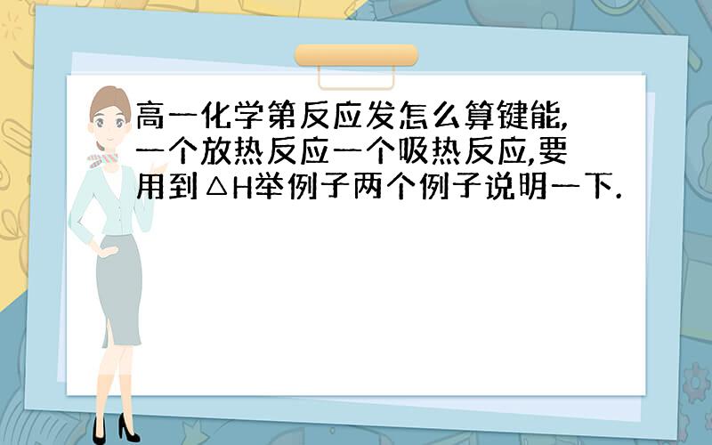 高一化学第反应发怎么算键能,一个放热反应一个吸热反应,要用到△H举例子两个例子说明一下.