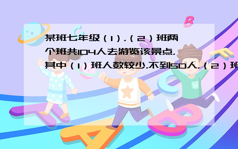 某班七年级（1），（2）班两个班共104人去游览该景点，其中（1）班人数较少，不到50人，（2）班人数较多，有50人，经