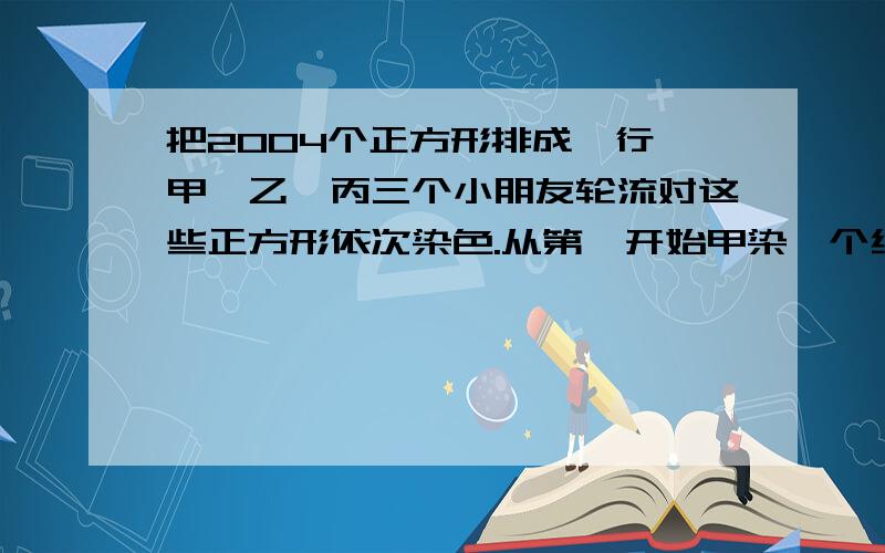 把2004个正方形排成一行,甲、乙、丙三个小朋友轮流对这些正方形依次染色.从第一开始甲染一个红色、乙染两个黄色、丙染三个